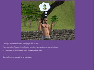 “That guy is naked! And he's sitting right next to me!”

Now you notice. You don't hear Brooke complaining any about Juno's nakedness.

“It's not manly to hang around in hot tubs with naked men.”

…

Berni left the hot tub party to go play darts.
 