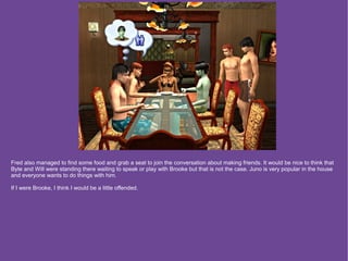 Fred also managed to find some food and grab a seat to join the conversation about making friends. It would be nice to think that
Byte and Will were standing there waiting to speak or play with Brooke but that is not the case. Juno is very popular in the house
and everyone wants to do things with him.

If I were Brooke, I think I would be a little offended.
 