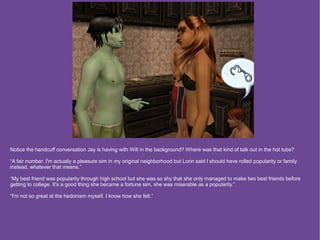 Notice the handcuff conversation Jay is having with Will in the background? Where was that kind of talk out in the hot tubs?

“A fair number. I'm actually a pleasure sim in my original neighborhood but Lorin said I should have rolled popularity or family
instead, whatever that means.”

“My best friend was popularity through high school but she was so shy that she only managed to make two best friends before
getting to college. It's a good thing she became a fortune sim, she was miserable as a popularity.”

“I'm not so great at the hedonism myself. I know how she felt.”
 
