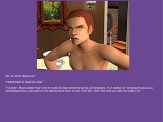 “So, so. What about you?”

“I didn't mean to make you mad.”

“You didn't. Maxis coded mean sims to make this face randomly during conversations. Your creator isn't showing the plus-plus
relationship bonus I just gave you for talking about food, so now I look like I didn't like what you said. But really I do.”
 