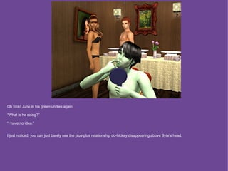 Oh look! Juno in his green undies again.

“What is he doing?”

“I have no idea.”


I just noticed, you can just barely see the plus-plus relationship do-hickey disappearing above Byte's head.
 