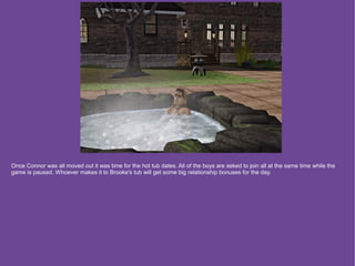 Once Connor was all moved out it was time for the hot tub dates. All of the boys are asked to join all at the same time while the
game is paused. Whoever makes it to Brooke's tub will get some big relationship bonuses for the day.
 