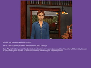 Morning Jay! How's that aspiration looking?

“Lousy. I don't suppose you let me talk to someone about a hobby?”

Sure. Why not? But only one of the other bachelors. Brooke is in the same boat except I can't have her fulfill that hobby talk want
as it would be against the rules. I'll figure out something before she goes completely cookoo.
 
