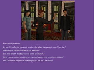 Where is everyone else?

Jay found himself a nice comfy sofa to rest on after a long nights sleep in a comfy bed. Lazy!

Byte and Berni are playing darts and Fred is watching.

Byte, “She talked to me about whipped creme. She likes me.”

Berni, “I wish she would have talked to me about whipped creme. I would have liked that.”

Fred, “I was better prepared for the kissing talk but she didn't ask me that.”
 