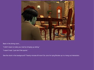 Back in the dining room...

“I didn't mean to make you mad by bringing up skiing.”

“I wasn't mad. I just don't like sports.”


See the clock in the background? Twenty minutes till noon! Go Juno for tying Brooke up in a hang out interaction.
 