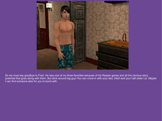 So we must say goodbye to Fred. He was one of my three favorites because of his Reaper genes and all the obvious story
potential that goes along with them. But stick around big guy! You can move in with your dad, thls0 and your half sister Liz. Maybe
I can find someone else for you to bond with.
 