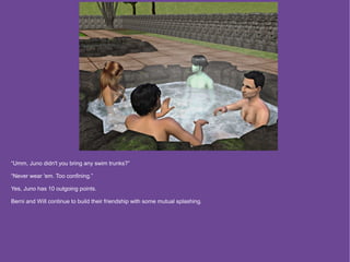 “Umm, Juno didn't you bring any swim trunks?”

“Never wear 'em. Too confining.”

Yes, Juno has 10 outgoing points.

Berni and Will continue to build their friendship with some mutual splashing.
 