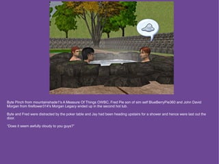Byte Pinch from mountainshade1's A Measure Of Things OWBC, Fred Pie son of sim self BlueBerryPie360 and John David
Morgan from fireflower314's Morgan Legacy ended up in the second hot tub.

Byte and Fred were distracted by the poker table and Jay had been heading upstairs for a shower and hence were last out the
door.

“Does it seem awfully cloudy to you guys?”
 