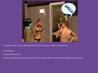 “A torpedo you say. I know a few people back home I'd like to sink. Maybe I should get one.”


Juno! Go away!

“I wanna talk to her now.”

In a minute. Byte's time was up and I sent him to the rest room before he wet himself and guess who swooped in...
 