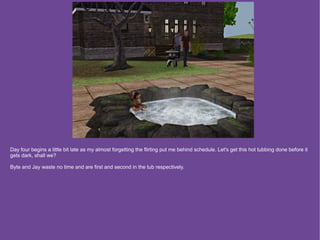 Day four begins a little bit late as my almost forgetting the flirting put me behind schedule. Let's get this hot tubbing done before it
gets dark, shall we?

Byte and Jay waste no time and are first and second in the tub respectively.
 