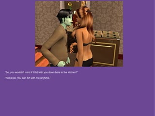 “So, you wouldn't mind if I flirt with you down here in the kitchen?”

“Not at all. You can flirt with me anytime.”
 