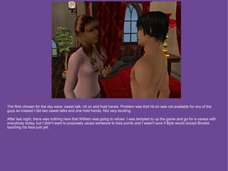 The flirts chosen for the day were: sweet talk, hit on and hold hands. Problem was that hit on was not available for any of the
guys so instead I did two sweet talks and one hold hands. Not very exciting.

After last night, there was nothing here that William was going to refuse. I was tempted to up the game and go for a caress with
everybody today, but I didn't want to purposely cause someone to lose points and I wasn't sure if Byte would accept Brooke
touching his face just yet.
 