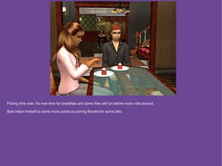 Flirting time over, it's now time for breakfast and some free will fun before noon rolls around.

Byte helps himself to some more points by joining Brooke for some jello.
 