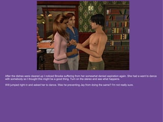 After the dishes were cleared up I noticed Brooke suffering from her somewhat denied aspiration again. She had a want to dance
with somebody so I thought this might be a good thing. Turn on the stereo and see what happens.

Will jumped right in and asked her to dance. Was he preventing Jay from doing the same? I'm not really sure.
 