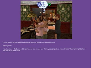 Quick! Jay talk to Byte about your favorite hobby of choice to fix your aspiration.

Nobody look!

* shakes head * tlhs0 were kidding when you told me you saw this boy as competitive. Free will folks! The only thing I did here
was tell Jay to talk to Byte.
 