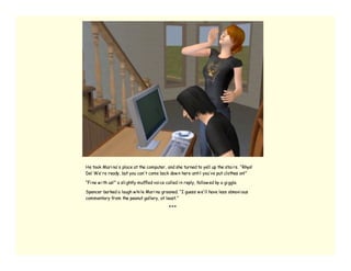 He took Mari na’ s place at the computer, and she turned to yell up the stai rs. “Rhys!
De! We’ re ready, but you can’ t come back dow n here unti l you’ ve put clothes on!”

“Fi ne w i th us!” a sli ghtly muffled voi ce called i n reply, follow ed by a gi ggle.

Spencer barked a laugh w hi le Mari na groaned. “I guess w e’ ll have less obnoxi ous
commentary from the peanut gallery, at least.”

                                               ***
 