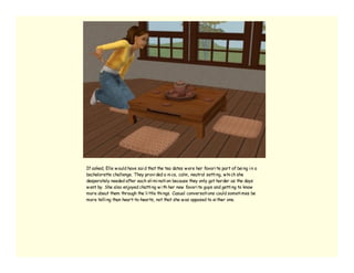 If asked, Elle w ould have sai d that the tea dates w ere her favori te part of bei ng i n a
bachelorette challenge. They provi ded a ni ce, calm, neutral setti ng, w hi ch she
desperately needed after each eli mi nati on because they only got harder as the days
w ent by. She also enjoyed chatti ng w i th her new favori te guys and getti ng to know
more about them through the li ttle thi ngs. Casual conversati ons could someti mes be
more telli ng than heart-to-hearts, not that she w as opposed to ei ther one.
 