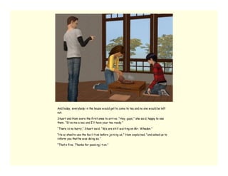 And today, everybody i n the house w ould get to come to tea and no one w ould be left
out.

Stuart and Ham w ere the fi rst ones to arri ve. “Hey, guys,” she sai d, happy to see
them. “Gi ve me a sec and I’ ll have your tea ready.”

“There i s no hurry,” Stuart sai d. “We are sti ll w ai ti ng on Mr. Whedon.”

“He w i shed to use the faci li ti es before joi ni ng us,” Ham explai ned, “and asked us to
i nform you that he w as doi ng so.”

“That’ s fi ne. Thanks for passi ng i t on.”
 