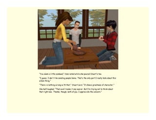 “You seem a li ttle subdued,” Ham noted w hi le she poured Stuart’ s tea.

“I guess. I don’ t li ke sendi ng people home. That’ s the only part I really hate about thi s
w hole thi ng.”

“There i s nothi ng w rong w i th that,” Stuart sai d. “It show s greatness of character.”

She half-laughed. “That w on’ t make i t any easi er. But I’ m tryi ng not to thi nk about
that ri ght now . Thanks, though, both of you. I appreci ate the concern.”
 