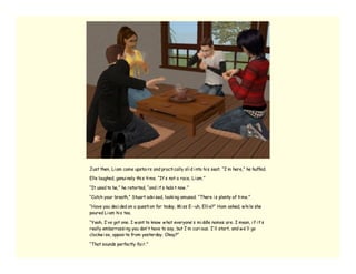Just then, Li am came upstai rs and practi cally sli d i nto hi s seat. “I’ m here,” he huffed.

Elle laughed, genui nely thi s ti me. “It’ s not a race, Li am.”

“It used to be,” he retorted, “and i t’ s habi t now .”

“Catch your breath,” Stuart advi sed, looki ng amused. “There i s plenty of ti me.”

“Have you deci ded on a questi on for today, Mi ss E--uh, Elli e?” Ham asked, w hi le she
poured Li am hi s tea.

“Yeah, I’ ve got one. I w ant to know w hat everyone’ s mi ddle names are. I mean, i f i t’ s
really embarrassi ng you don’ t have to say, but I’ m curi ous. I’ ll start, and w e’ ll go
clockw i se, opposi te from yesterday. Okay?”

“That sounds perfectly fai r.”
 