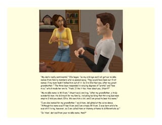 “My dad’ s really senti mental,” Elle began, “so my si bli ngs and I all got our mi ddle
names from fami ly members w ho’ ve passed aw ay. They w ould have been our fi rst
names i f my mom hadn’ t talked hi m out of i t. So I’ m Elle Nari ssa, after my great-
grandmother.” The three boys responded i n varyi ng degrees of “pretty” and “how
ni ce,” w hi ch made her smi le. “Yeah, I li ke i t too. How about you, Stuart?”

“My mi ddle name i s Wi lli am,” Stuart sai d, smi li ng, “after my grandfather, a truly
w onderful man. He di d much for my fami ly, i ncludi ng bui ldi ng that thri vi ng busi ness
empi re I told you about, Elli e. We ow e hi m a lot, and I am proud to bear hi s name.”

“I am also named for my grandfather,” sai d Ham, deli ghted at the coi nci dence.
“Although hi s name w as Fi tzw i lli am and I am si mply Wi lli am. I w as born w hi le he
w as sti ll li vi ng, how ever, so I am called Ham or Hammy at home to di fferenti ate us.”

“Is ‘ Ham’ deri ved from your mi ddle name, then?”
 