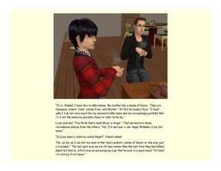 “It i s. Indeed, I have tw o mi ddle names. My mother has a sense of humor. They are
Hampson, w here ‘ Ham’ comes from, and Walter.” At thi s he made a face. “I must
admi t I do not care much for my second mi ddle name and am exceedi ngly grateful that
i t i s not the name my parents chose to refer to me by.”

Li am snorted. “You thi nk that’ s bad? Mi ne i s Angel.” That earned hi m three
i ncredulous stares from the others. “No, I’ m seri ous. Li am Angel Whedon i s my full
name.”

“Di d you have a relati ve called Angel?” Stuart asked.

“No, as far as I can tell my mom ei ther had a sadi sti c sense of humor or she w as just
a crackpot.” The last part w as sai d w i th less venom than the last ti me they had talked
about hi s fami ly, w hi ch w as an encouragi ng si gn that he w as i n a good mood. “At least
i t’ s not my fi rst name.”
 