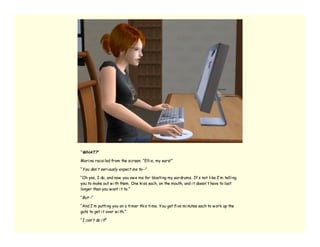 “WHAT?”

Mari na recoi led from the screen. “Elli e, my ears!”

“You don’ t seri ously expect me to--”

“Oh yes, I do, and now you ow e me for blasti ng my eardrums. It’ s not li ke I’ m telli ng
you to make out w i th them. One ki ss each, on the mouth, and i t doesn’ t have to last
longer than you w ant i t to.”

“But--”

“And I’ m putti ng you on a ti mer thi s ti me. You get fi ve mi nutes each to w ork up the
guts to get i t over w i th.”

“I can’ t do i t! ”
 