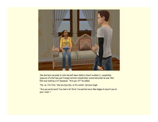She had bare seconds to calm herself dow n before Stuart w alked i n, completely
unaw are of w hat had just transpi red and i mmedi ately concerned w hen he saw that
Elle w as looki ng a bi t nauseous. “Are you i ll?” he asked.

“No, no, I’ m fi ne,” she sai d qui ckly, w i th a small, nervous laugh.

“Are you qui te sure? You look a bi t fai nt. I w ould be more than happy to escort you to
your room--”
 