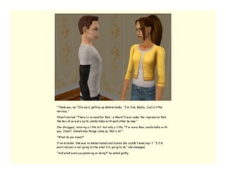 “Thank you, no,” Elle sai d, getti ng up determi nedly. “I’ m fi ne. Really. Just a li ttle
nervous.”

Stuart smi led. “There i s no need for that, i s there? I w as under the i mpressi on that
the tw o of us w ere qui te comfortable w i th each other by now .”

She shrugged, relaxi ng a li ttle bi t--but only a li ttle. “I’ m more than comfortable w i th
you, Stuart. Someti mes thi ngs come up, that’ s all.”

“What do you mean?”

Fi ve mi nutes. She w as so embarrassed and scared she couldn’ t even say i t. “I-I’ m
w orri ed you’ re not goi ng to li ke w hat I’ m goi ng to do,” she managed.

“And w hat w ere you planni ng on doi ng?” he asked gently.
 
