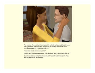 Fi ve mi nutes. Fi ve mi nutes. Fi ve mi nutes. She took a breath and made herself move,
putti ng her hands on hi s shoulders and glanci ng deli berately at hi s mouth before
rai si ng her eyes to hi s. “Would you mi nd i f I…”

Hi s eyes w i dened a bi t. “Are you sure?”

“I w on’ t do i t i f you don’ t w ant me to.” She hesi tated. “But…I really, really w ant to.”

Stuart seemed surpri sed by thi s statement, but i t qui ckly faded i nto a smi le. “You
have my permi ssi on,” he sai d softly.
 