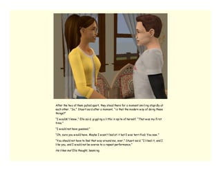 After the tw o of them pulled apart, they stood there for a moment smi li ng stupi dly at
each other. “So,” Stuart sai d after a moment, “i s that the modern w ay of doi ng these
thi ngs?”

“I w ouldn’ t know ,” Elle sai d, gi ggli ng a li ttle i n spi te of herself. “That w as my fi rst
ti me.”

“I w ould not have guessed.”

“Oh, sure you w ould have. Maybe I w asn’ t bad at i t but I w as terri fi ed. You saw .”

“You should not have to feel that w ay around me, ever,” Stuart sai d. “I li ked i t, and I
li ke you, and I w ould not be averse to a repeat performance.”

He li kes me! Elle thought, beami ng.
 