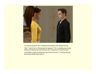 “So, w hat’ ve you got for me?” he asked conversati onally, as he had that morni ng.

“Well…” She bi t her li p, thi nki ng about her approach. “Thi s i s probably goi ng to come
totally out of the blue, but…w hat w ould you say i f I asked you i f I could ki ss you?”

Li am bli nked i n surpri se, and then hi s li ps curled i nto a smi rk. “I’ d ask you w hy you
w ere aski ng i nstead of just doi ng i t.”
 