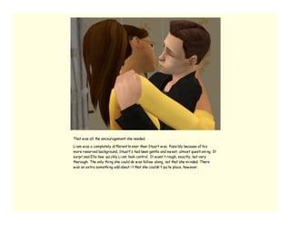 That w as all the encouragement she needed.

Li am w as a completely di fferent ki sser than Stuart w as. Possi bly because of hi s
more reserved background, Stuart’ s had been gentle and sw eet, almost questi oni ng. It
surpri sed Elle how qui ckly Li am took control. It w asn’ t rough, exactly, but very
thorough. The only thi ng she could do w as follow along, not that she mi nded. There
w as an extra somethi ng odd about i t that she couldn’ t qui te place, how ever.
 