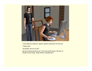 “Lunch di shes are cleaned up,” Spencer reported, w alki ng back i nto the room.

“Thanks, dude.”

“No problem. Any acti vi ty yet?”

Mari na scrolled around the screen. “She’ s brew i ng the tea now . Not qui te. It
shouldn’ t be much longer, though. Where’ s everybody else?”
 