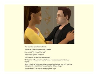 They separated somew hat breathlessly.

“So, how do I rate?” Elle asked after a moment.

Li am smi led. “As a ki sser? Not bad.”

She rai sed an eyebrow . “Not bad?”

“Uh, I meant to say good. You’ re excepti onal.”

“That’ s better.” They looked at each other for a few seconds, and then burst out
laughi ng.

“Ri ght, I should go,” Li am sai d, as they recovered and the ti mer w ent off. “Feel free
to drag me i nto a closet later i f you w ant another of those, though.”

“I’ ll remember i t,” she repli ed, sti ll tryi ng not to gi ggle.
 