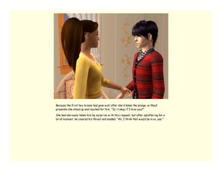Because the fi rst tw o ki sses had gone w ell after she’ d taken the plunge, w i thout
preamble she stood up and reached for hi m. “Is i t okay i f I ki ss you?”

She had obvi ously taken hi m by surpri se w i th thi s request, but after splutteri ng for a
bri ef moment, he cleared hi s throat and nodded. “Ah, I thi nk that w ould be ni ce, yes.”
 