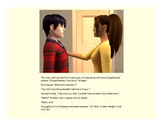 Thi s ti me, Ham w as the fi rst to pull aw ay, hi s expressi on a mi xture of appalled and
pleased. “Oh good heavens, I am sorry,” he began.

Elle frow ned. “What for? I started i t.”

“Yes, but I w as taki ng dreadful li berti es w i th you--”

She had to laugh. “That w as ni ce, Ham. I w ouldn’ t have mi nded i f you’ d taken more.”

“Really?” he asked, color creepi ng i nto hi s cheeks.

“Really, si lly.”

He gi ggled a bi t w i th pleasure and embarrassment. “Oh. Well. I rather thought i t w as
ni ce, too.”
 