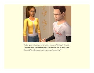 The door opened and he sli pped i nsi de, looki ng a bi t pensi ve. “What’ s up?” she asked.

“Oh, nothi ng really. I only w anted to spend a li ttle more ti me w i th you before di nner.”

Elle smi led. “Sure. Do you w ant to play a game of pool or somethi ng?”
 