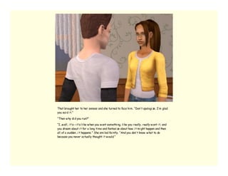 That brought her to her senses and she turned to face hi m. “Don’ t apologi ze. I’ m glad
you sai d i t.”

“Then w hy di d you run?”

“I…w ell, i t’ s--i t’ s li ke w hen you w ant somethi ng, li ke you really, really w ant i t, and
you dream about i t for a long ti me and fantasi ze about how i t mi ght happen and then
all of a sudden…i t happens.” She smi led fai ntly. “And you don’ t know w hat to do
because you never actually thought i t w ould.”
 