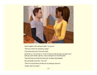 Stuart laughed a li ttle, taki ng her hands. “So you ran.”

“That’ s my i nsti nct for everythi ng, I guess.”

“I di d mean every w ord,” he sai d seri ously.

She bi t her li p. “I’ m not sure i f i t’ s fai r to tell you I feel the same w ay w hen I can’ t
make any commi tments ri ght now . I have an obli gati on to fi ni sh the w eek.”

“Does that mean you do feel the same w ay?” he asked, looki ng hopeful.

She could hardly resi st that. “Yes, I do.”

“Then I w i ll be sati sfi ed w i th that unti l you make your deci si on.”

“Thanks. That’ s all I need.”

                                               ***
 