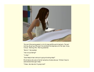 The rest of the eveni ng passed i n a bi t of a haze and Elle w ent to bed early. The next
morni ng, she got up at the usual ti me and shook the sleepi ness out of her eyes, tryi ng
to focus. “ Morni ng, Elli e,” Mari na greeted her.

“Morni n’ ,” she mumbled.

“How are you feeli ng?”

“’ m okay.”

“Good. Ready to hear w hat you’ re goi ng to be doi ng today?”

Elle bli nked as she came to the full reali zati on of w here she w as. “Oh God. I have to
send someone home agai n today.”

“I know . Any i dea w ho i t’ s goi ng to be?”
 