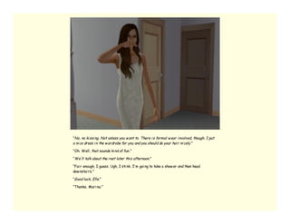 “No, no ki ssi ng. Not unless you w ant to. There i s formal w ear i nvolved, though. I put
a ni ce dress i n the w ardrobe for you and you should do your hai r ni cely. ”

“Oh. Well, that sounds ki nd of fun.”

“We’ ll talk about the rest later thi s afternoon. ”

“Fai r enough, I guess. Ugh, I sti nk. I’ m goi ng to take a show er and then head
dow nstai rs.”

“Good luck, Elle. ”

“Thanks, Mari na.”
 