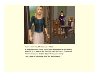 “You’ re w elcome--hey, I thi nk someone’ s at the d--”

At that moment, Ursula Fi tzhugh strolled calmly through the door w i thout knocki ng
and sni ffed the ai r appreci ati vely. “Somethi ng smells good i n here,” she announced.

“Ursula!” Mari na cri ed, deli ghted. “I di dn’ t thi nk you w ere comi ng!”

“Yeah, changed my mi nd. How dy, and all that. What’ s cooki ng?”
 