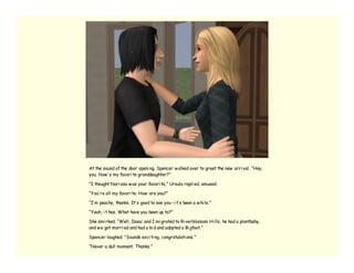 At the sound of the door openi ng, Spencer w alked over to greet the new arri val. “Hey,
you. How ’ s my favori te granddaughter?”

“I thought Nari ssa w as your favori te,” Ursula repli ed, amused.

“You’ re all my favori te. How are you?”

“I’ m peachy, thanks. It’ s good to see you--i t’ s been a w hi le.”

“Yeah, i t has. What have you been up to?”

She smi rked. “Well, Isaac and I mi grated to Ri verblossom Hi lls, he had a plantbaby,
and w e got marri ed and had a ki d and adopted a Bi gfoot.”

Spencer laughed. “Sounds exci ti ng, congratulati ons.”

“Never a dull moment. Thanks.”
 