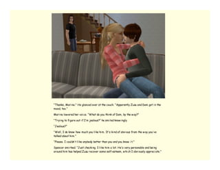 “Thanks, Mari na.” He glanced over at the couch. “Apparently Zuzu and Dom got i n the
mood, too.”

Mari na low ered her voi ce. “What do you thi nk of Dom, by the w ay?”

“Tryi ng to fi gure out i f I’ m jealous?” he smi led know i ngly.

“Jealous?”

“Well, I do know how much you li ke hi m. It’ s ki nd of obvi ous from the w ay you’ ve
talked about hi m.”

“Please. I couldn’ t li ke anybody better than you and you know i t.”

Spencer smi rked. “Just checki ng. I li ke hi m a lot. He’ s very personable and bei ng
around hi m has helped Zuzu recover some self-esteem, w hi ch I obvi ously appreci ate.”
 