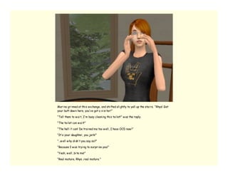 Mari na gri nned at thi s exchange, and shi fted sli ghtly to yell up the stai rs. “Rhys! Get
your butt dow n here, you’ ve got a vi si tor!”

“Tell them to w ai t, I’ m busy cleani ng thi s toi let!” w as the reply.

“The toi let can w ai t!”

“The hell i t can! De trai ned me too w ell, I have OCD now !”

“It’ s your daughter, you jerk!”

“…w ell w hy di dn’ t you say so?”

“Because I w as tryi ng to surpri se you!”

“Yeah, w ell…bi te me!”

“Real mature, Rhys…real mature.”
 