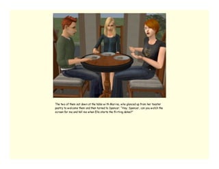 The tw o of them sat dow n at the table w i th Mari na, w ho glanced up from her toaster
pastry to w elcome them and then turned to Spencer. “Hey, Spencer, can you w atch the
screen for me and tell me w hen Elle starts the fli rti ng dates?”
 