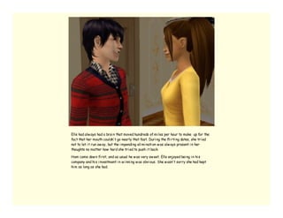 Elle had alw ays had a brai n that moved hundreds of mi les per hour to make up for the
fact that her mouth couldn’ t go nearly that fast. Duri ng the fli rti ng dates, she tri ed
not to let i t run aw ay, but the i mpendi ng eli mi nati on w as alw ays present i n her
thoughts no matter how hard she tri ed to push i t back.

Ham came dow n fi rst, and as usual he w as very sw eet. Elle enjoyed bei ng i n hi s
company and hi s i nvestment i n w i nni ng w as obvi ous. She w asn’ t sorry she had kept
hi m as long as she had.
 