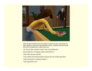 When she had fi ni shed her food, she w andered i nto the li vi ng room, and fi ndi ng Li am
there, asked hi m i f he’ d li ke to play some pool w i th her. He agreed, and she set up the
balls w hi le he grabbed them a couple of pool cues.

“So,” he sai d, after a moment’ s si lence. “How are you holdi ng up?”

She smi led fai ntly. “I’ m hangi ng i n there. Wi th di ffi culty.”

“Yeah, I don’ t envy you ri ght now .”

“You’ re aw fully calm consi deri ng there’ s about an hour unti l someone goes home.”

“I don’ t see any poi nt i n freaki ng out about i t.”

“Yeah, I guess there i sn’ t.”
 