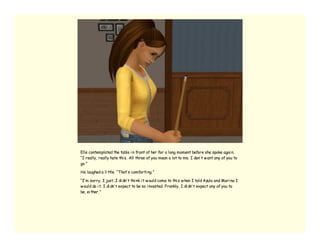 Elle contemplated the table i n front of her for a long moment before she spoke agai n.
“I really, really hate thi s. All three of you mean a lot to me. I don’ t w ant any of you to
go.”

He laughed a li ttle. “That’ s comforti ng.”

“I’ m sorry, I just…I di dn’ t thi nk i t w ould come to thi s w hen I told Azula and Mari na I
w ould do i t. I di dn’ t expect to be so i nvested. Frankly, I di dn’ t expect any of you to
be, ei ther.”
 